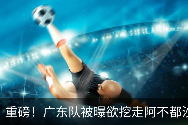 重磅！广东队被曝欲挖走阿不都沙拉木，朱芳雨“1换1”交易新疆？